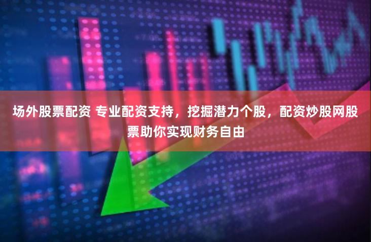 场外股票配资 专业配资支持，挖掘潜力个股，配资炒股网股票助你实现财务自由