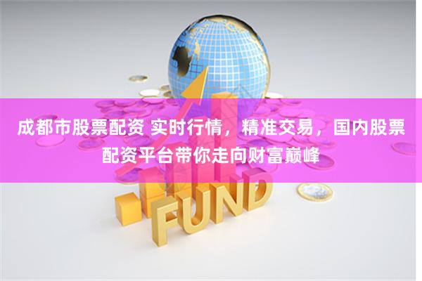 成都市股票配资 实时行情，精准交易，国内股票配资平台带你走向财富巅峰