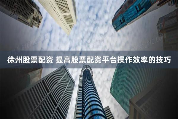 徐州股票配资 提高股票配资平台操作效率的技巧