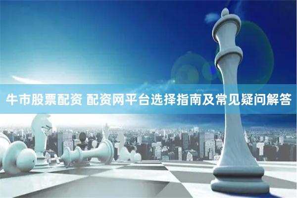 牛市股票配资 配资网平台选择指南及常见疑问解答