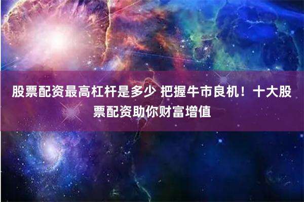 股票配资最高杠杆是多少 把握牛市良机！十大股票配资助你财富增值