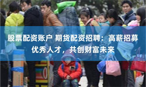 股票配资账户 期货配资招聘：高薪招募优秀人才，共创财富未来