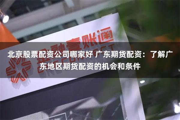 北京股票配资公司哪家好 广东期货配资：了解广东地区期货配资的机会和条件