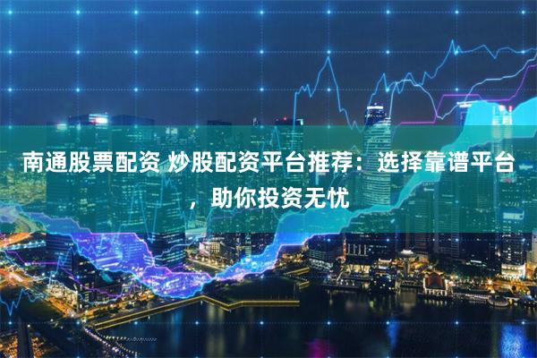 南通股票配资 炒股配资平台推荐：选择靠谱平台，助你投资无忧
