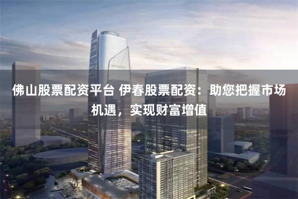 佛山股票配资平台 伊春股票配资：助您把握市场机遇，实现财富增值