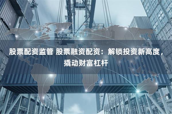 股票配资监管 股票融资配资：解锁投资新高度，撬动财富杠杆