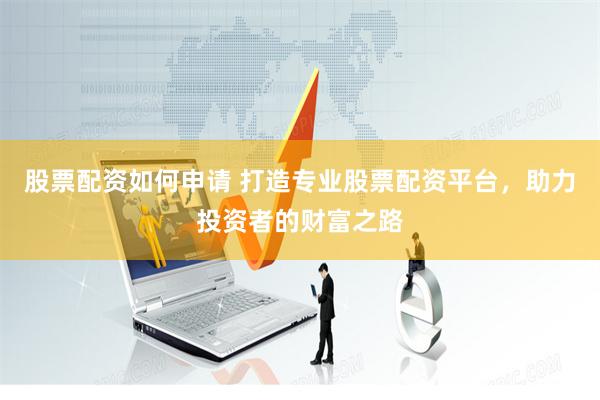 股票配资如何申请 打造专业股票配资平台，助力投资者的财富之路