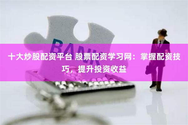 十大炒股配资平台 股票配资学习网：掌握配资技巧，提升投资收益