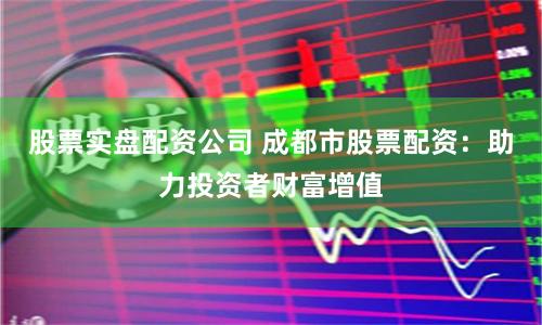 股票实盘配资公司 成都市股票配资：助力投资者财富增值