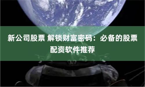新公司股票 解锁财富密码：必备的股票配资软件推荐