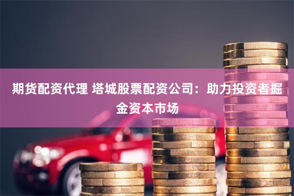 期货配资代理 塔城股票配资公司：助力投资者掘金资本市场