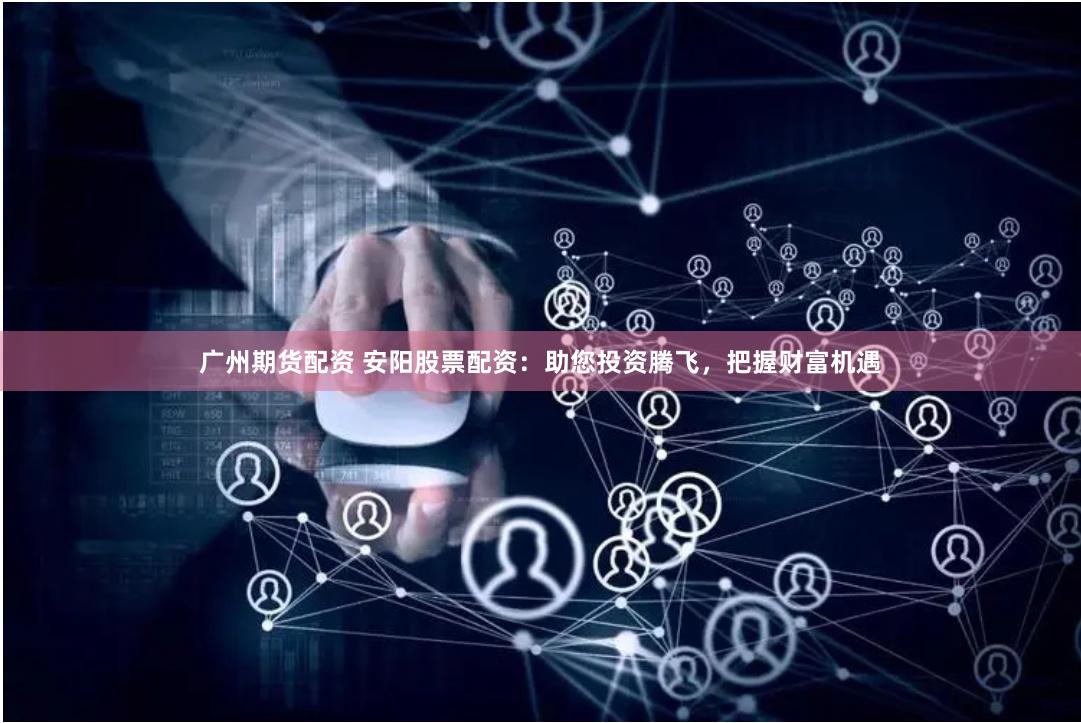 广州期货配资 安阳股票配资：助您投资腾飞，把握财富机遇