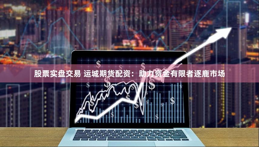 股票实盘交易 运城期货配资：助力资金有限者逐鹿市场