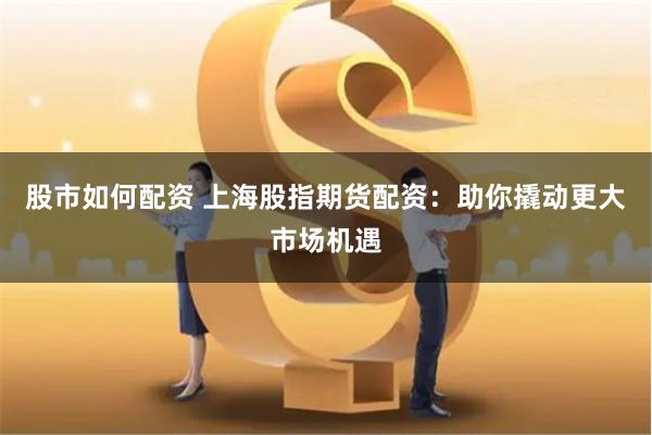 股市如何配资 上海股指期货配资：助你撬动更大市场机遇