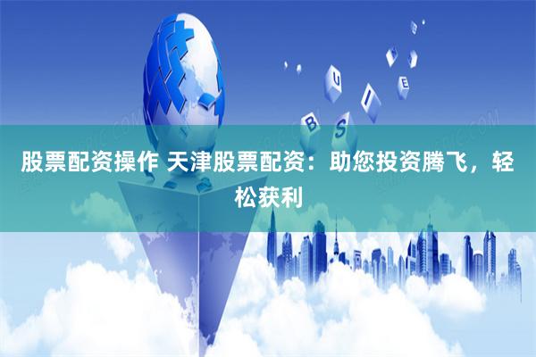 股票配资操作 天津股票配资：助您投资腾飞，轻松获利