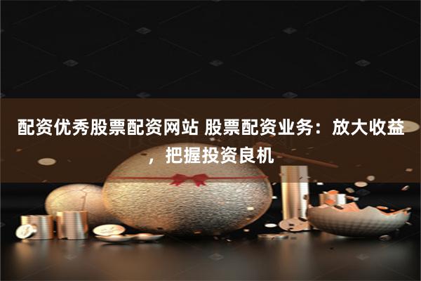 配资优秀股票配资网站 股票配资业务：放大收益，把握投资良机