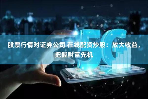 股票行情对证券公司 在线配资炒股:放大收益,把握财富先机