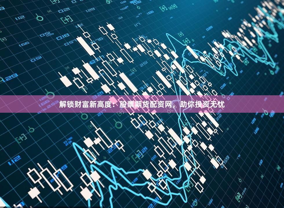 解锁财富新高度：股票期货配资网，助你投资无忧