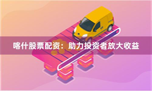 喀什股票配资：助力投资者放大收益