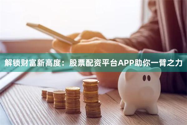 解锁财富新高度：股票配资平台APP助你一臂之力