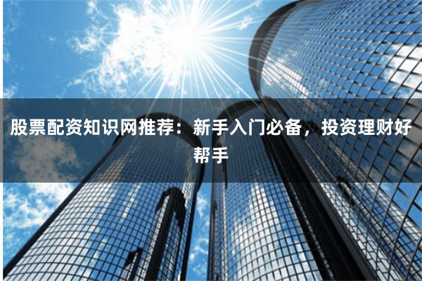 股票配资知识网推荐：新手入门必备，投资理财好帮手