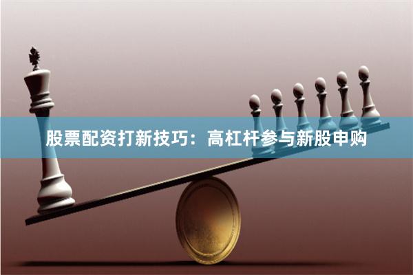 股票配资打新技巧：高杠杆参与新股申购