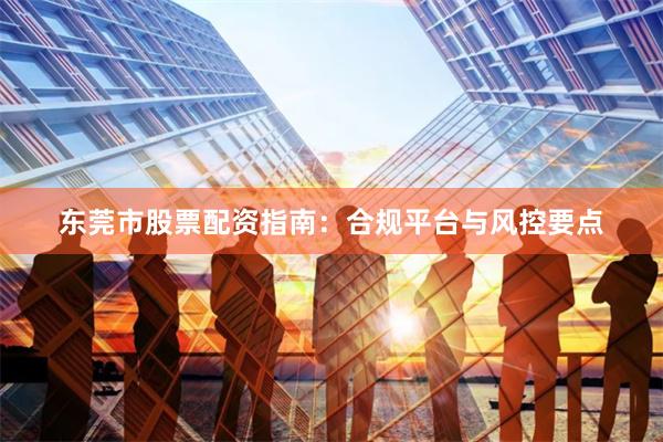 东莞市股票配资指南：合规平台与风控要点